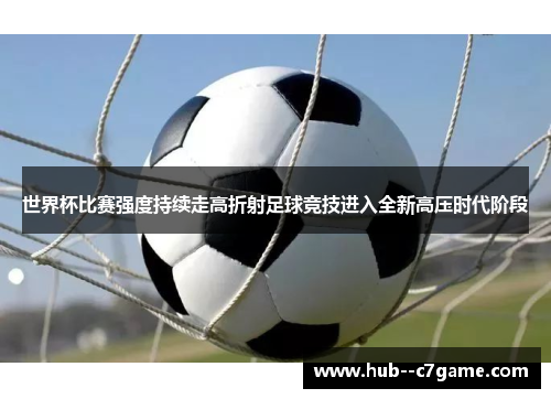 世界杯比赛强度持续走高折射足球竞技进入全新高压时代阶段